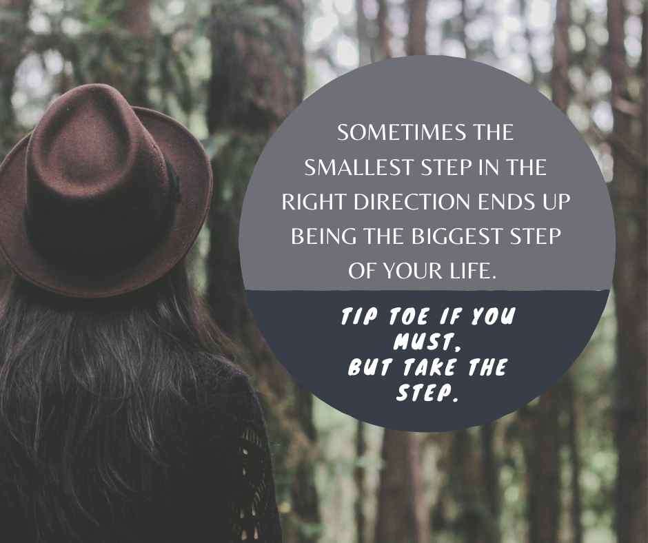 Sometimes the smallest step in the right direction ends up being the biggest step of your life. Tiptoe if you must but take the step. 